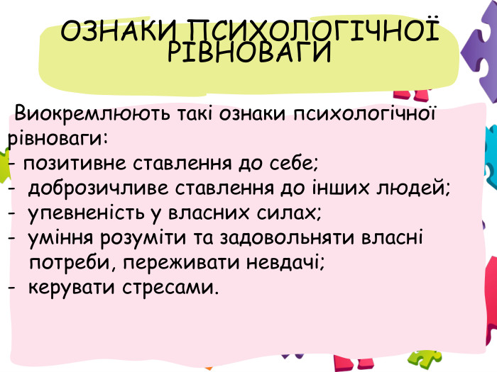  ОЗНАКИ ПСИХОЛОГІЧНОЇ РІВНОВАГИ Виокремлюють такі ознаки психологічної рівноваги: - позитивне ставлення до себе; доброзичливе ставлення до інших людей; упевненість у власних силах; уміння розуміти та задовольняти власні потреби, переживати невдачі; керувати стресами.