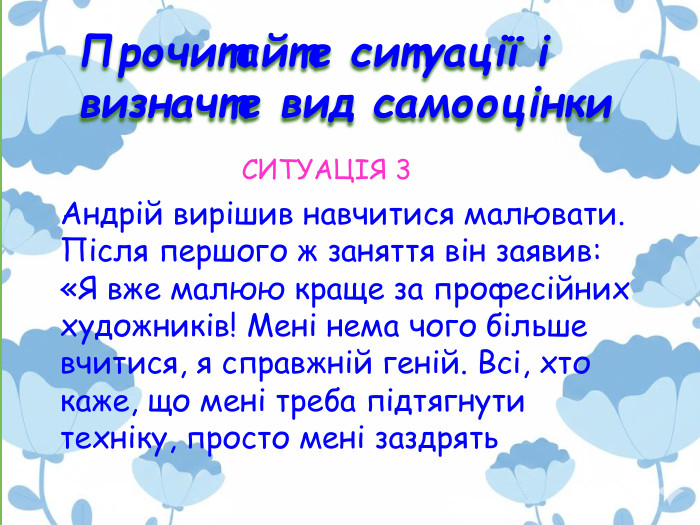 Прочитайте ситуації і визначте вид самооцінки. Андрій вирішив навчитися малювати. Після першого ж заняття він заявив: «Я вже малюю краще за професійних художників! Мені нема чого більше вчитися, я справжній геній. Всі, хто каже, що мені треба підтягнути техніку, просто мені заздрять. СИТУАЦІЯ 3