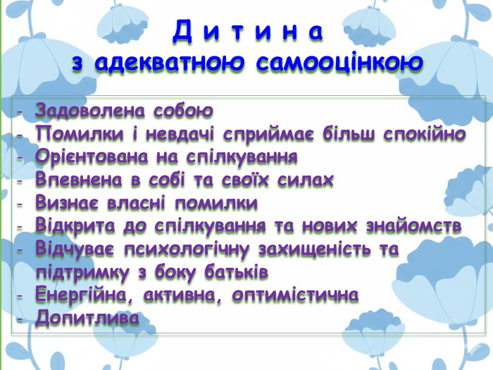 Задоволена собою. Помилки і невдачі сприймає більш спокійно. Орієнтована на спілкування. Впевнена в собі та своїх силах. Визнає власні помилки Відкрита до спілкування та нових знайомств. Відчуває психологічну захищеність та підтримку з боку батьків. Енергійна, активна, оптимістична Допитлива. Д и т и н а з адекватною самооцінкою