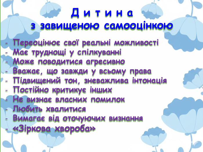 Д и т и н а з завищеною самооцінкою. Переоцінює свої реальні можливостіМає труднощі у спілкуванніМоже поводитися агресивно Вважає, що завжди у всьому права. Підвищений тон, зневажлива інтонація. Постійно критикує інших. Не визнає власних помилок. Любить хвалитися. Вимагає від оточуючих визнання«Зіркова хвороба»  