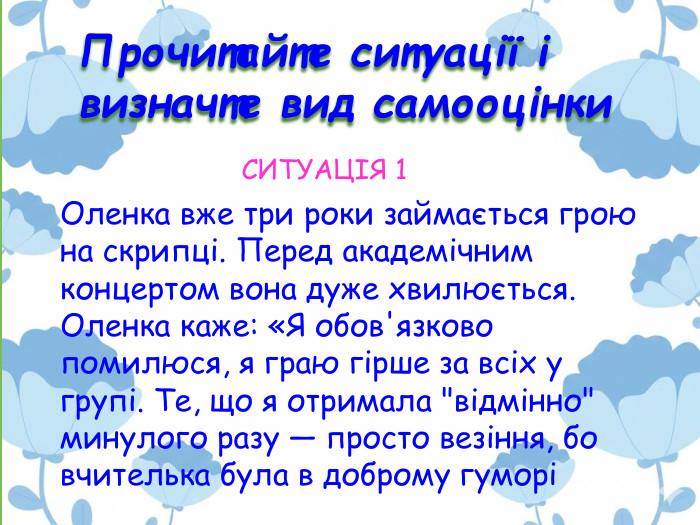 Прочитайте ситуації і визначте вид самооцінки. Оленка вже три роки займається грою на скрипці. Перед академічним концертом вона дуже хвилюється. Оленка каже: «Я обов'язково помилюся, я граю гірше за всіх у групі. Те, що я отримала 