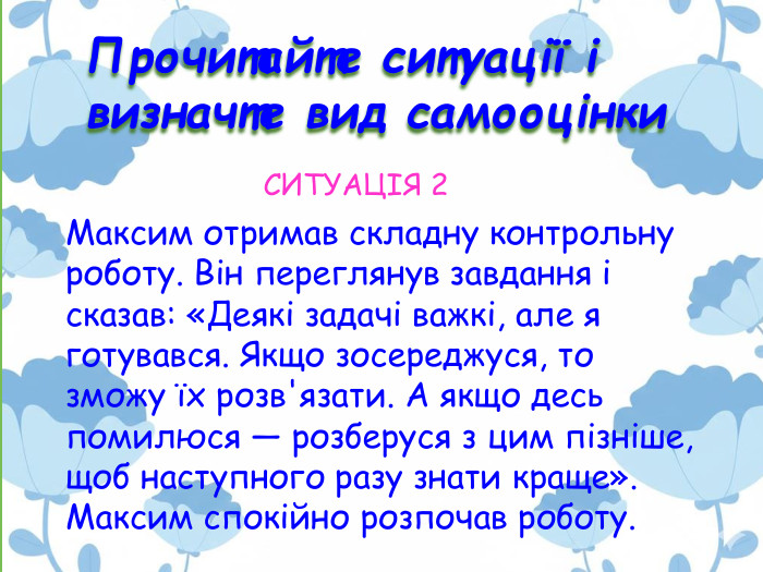 Прочитайте ситуації і визначте вид самооцінки. Максим отримав складну контрольну роботу. Він переглянув завдання і сказав: «Деякі задачі важкі, але я готувався. Якщо зосереджуся, то зможу їх розв'язати. А якщо десь помилюся — розберуся з цим пізніше, щоб наступного разу знати краще». Максим спокійно розпочав роботу. СИТУАЦІЯ 2