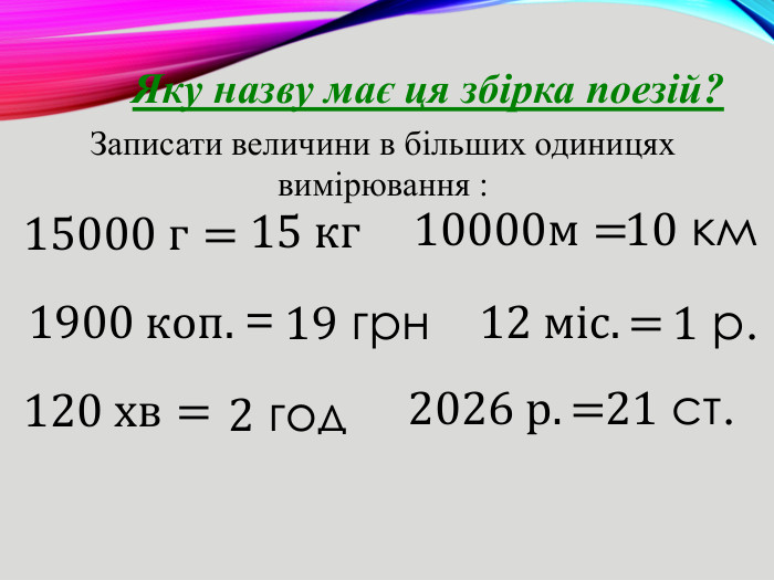 Яку назву має ця збірка поезій?Записати величини в більших одиницях вимірювання : 15000 г= 1900 коп. = 120 хв=  10000м= 15 кг 19 грн 2 год 10 км 12 міс. = 1 р. 2026 р.=  21 ст. 