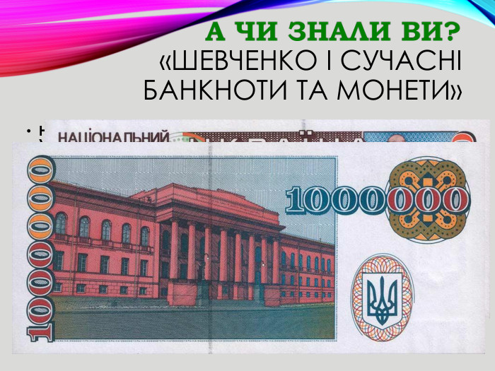 «Шевченко і сучасні банкноти та монети»На грошах незалежної України зображення Тараса Шевченка вперше з’явилося у 1995 році – на купюрах в 1 мільйон купоно-карбованців. Там був зображений пам’ятник Тарасу Шевченку у Києві. На звороті – червоний корпус національного університету ім. Т. Г. Шевченка