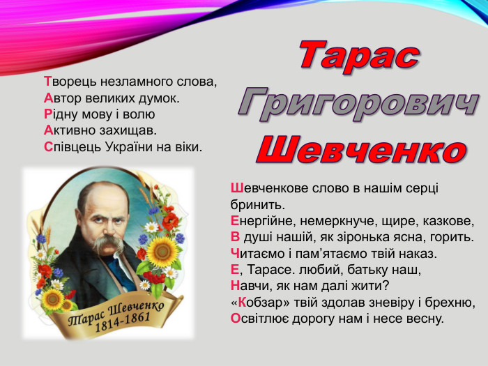 Тарас. Григорович. Шевченко. Творець незламного слова,Автор великих думок. Рідну мову і волю. Активно захищав. Співцець України на віки. Шевченкове слово в нашім серці бринить. Енергійне, немеркнуче, щире, казкове,В душі нашій, як зіронька ясна, горить. Читаємо і пам’ятаємо твій наказ. Е, Тарасе. любий, батьку наш,Навчи, як нам далі жити?«Кобзар» твій здолав зневіру і брехню,Освітлює дорогу нам і несе весну. rrrrr