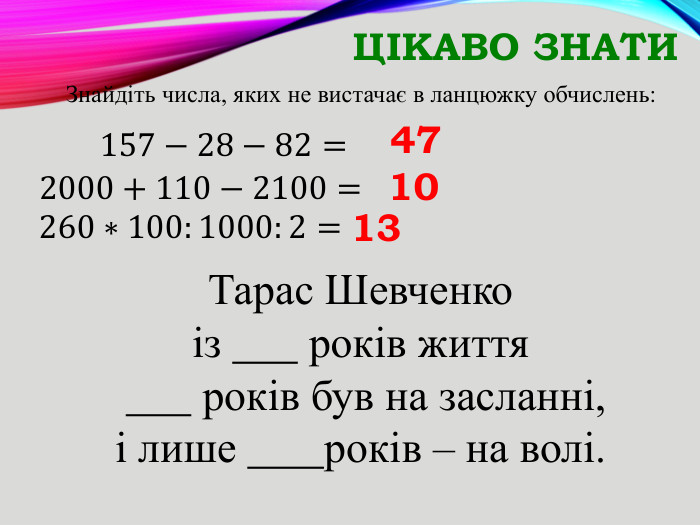 Цікаво знати. Тарас Шевченкоіз років життя років був на засланні,і лише років – на волі. Знайдіть числа, яких не вистачає в ланцюжку обчислень:       157−28−82= 472000+110−2100= 10260∗100:1000:2= 13