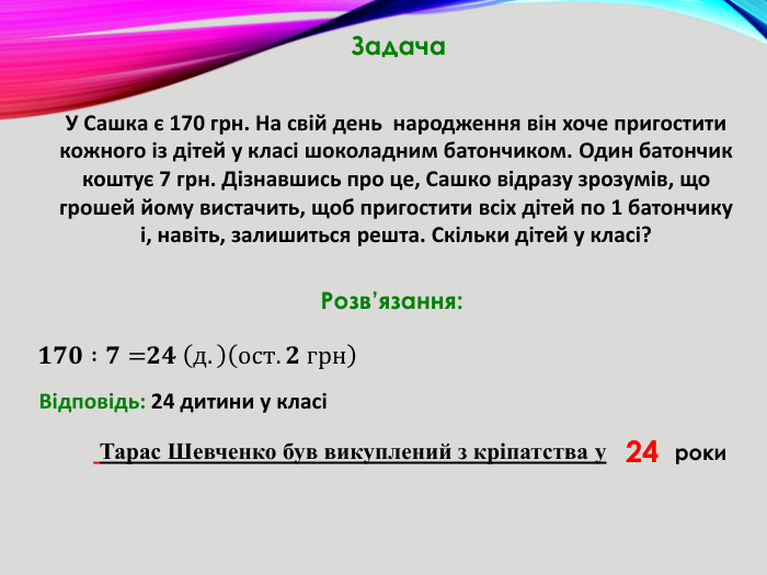 У Сашка є 170 грн. На свій день народження він хоче пригостити кожного із дітей у класі шоколадним батончиком. Один батончик коштує 7 грн. Дізнавшись про це, Сашко відразу зрозумів, що грошей йому вистачить, щоб пригостити всіх дітей по 1 батончику і, навіть, залишиться решта. Скільки дітей у класі? Тарас Шевченко був викуплений з кріпатства у. Задача. Розв’язання:𝟏𝟕𝟎 :𝟕= 𝟐𝟒 д.ост. 𝟐 грн   Відповідь: 24 дитини у класі24роки