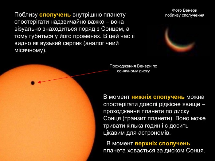 Поблизу сполучень внутрішню планету спостерігати надзвичайно важко – вона візуально знаходиться поряд з Сонцем, а тому губиться у його променях. В цей час її видно як вузький серпик (аналогічний місячному). Фото Венери поблизу сполучення В момент нижніх сполучень можна спостерігати доволі рідкісне явище – проходження планети по диску Сонця (транзит планети). Воно може тривати кілька годин і є досить цікавим для астрономів.   В момент верхніх сполучень планета ховається за диском Сонця. Проходження Венери по сонячному диску 