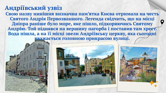 Андріївський узвіз. Свою назву нинішня визначна пам’ятка Києва отримала на честь Святого Андрія Первозванного. Легенда свідчить, що на місці Дніпра раніше було море, яке пішло, підкоряючись Святому Андрію. Той піднявся на вершину пагорба і поставив там хрест. Вода пішла, а на її місці звели Андріївську церкву, яка сьогодні вважається головною прикрасою вулиці.