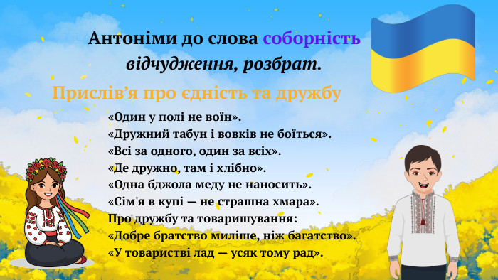 Антоніми до слова соборністьвідчудження, розбрат.«Один у полі не воїн».«Дружний табун і вовків не боїться».«Всі за одного, один за всіх».«Де дружно, там і хлібно».«Одна бджола меду не наносить».«Сім'я в купі — не страшна хмара». Про дружбу та товаришування:«Добре братство миліше, ніж багатство».«У товаристві лад — усяк тому рад». Прислів’я про єдність та дружбу