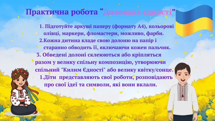 Практична робота “Долонька єдності” Підготуйте аркуші паперу (формату А4), кольорові олівці, маркери, фломастери, можливо, фарби. Кожна дитина кладе свою долоню на папір і старанно обводить її, включаючи кожен пальчик. 3. Обведені долоні склеюються або кріпляться разом у велику спільну композицію, утворюючи спільний 