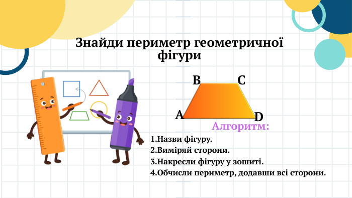 Знайди периметр геометричної фігури. АВСDАлгоритм: Назви фігуру. Виміряй сторони. Накресли фігуру у зошиті. Обчисли периметр, додавши всі сторони.