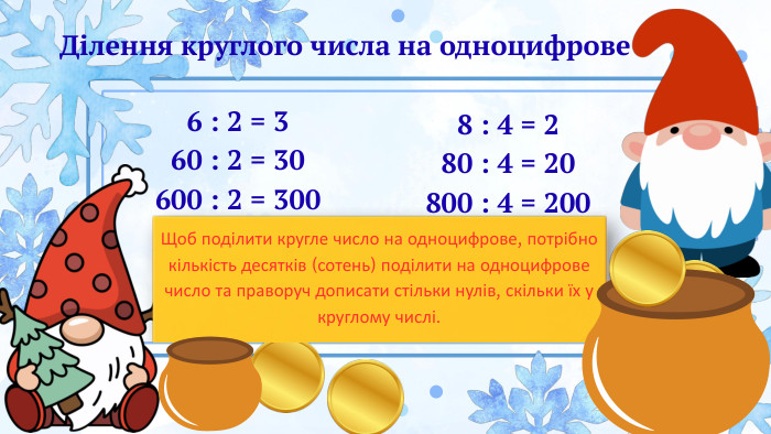 Ділення круглого числа на одноцифрове6 : 2 = 360 : 2 = 30600 : 2 = 300 8 : 4 = 280 : 4 = 20800 : 4 = 200 Щоб поділити кругле число на одноцифрове, потрібно кількість десятків (сотень) поділити на одноцифрове число та праворуч дописати стільки нулів, скільки їх у круглому числі.