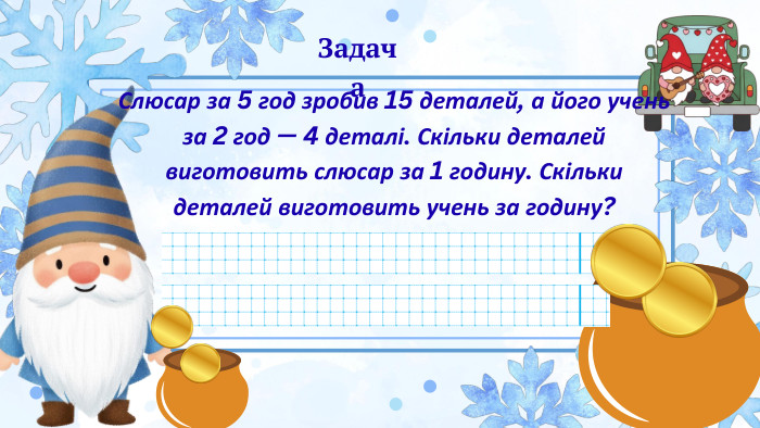 Слюсар за 5 год зробив 15 деталей, а його учень за 2 год — 4 деталі. Скільки деталей виготовить слюсар за 1 годину. Скільки деталей виготовить учень за годину?Задача