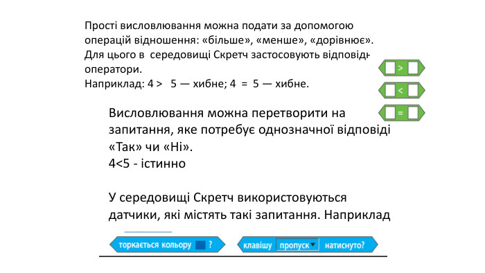 Прості висловлювання можна подати за допомогою операцій відношення: «більше», «менше», «дорівнює». Для цього в  середовищі Скретч застосовують відповідні оператори. Наприклад: 4 >   5 — хибне; 4  =  5 — хибне. Висловлювання можна перетворити на запитання, яке потребує однозначної відповіді «Так» чи «Ні». 4<5 - істинно. У середовищі Скретч використовуються датчики, які містять такі запитання. Наприклад