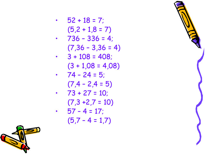  52 + 18 = 7;            (5,2 + 1,8 = 7) 736 – 336 = 4;        (7,36 – 3,36 = 4) 3 + 108 = 408;           (3 + 1,08 = 4,08) 74 – 24 = 5;          (7,4 – 2,4 = 5) 73 + 27 = 10;         (7,3 +2,7 = 10) 57 – 4 = 17;          (5,7 – 4 = 1,7) 