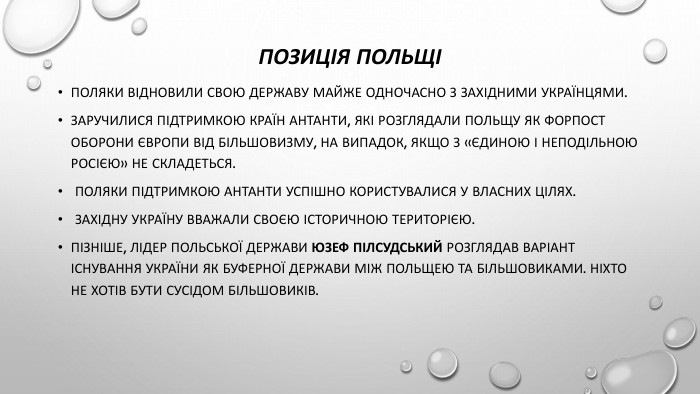 Позиція польщіПоляки відновили свою державу майже одночасно з західними українцями. Заручилися підтримкою країн Антанти, які розглядали Польщу як форпост оборони Європи від більшовизму, на випадок, якщо з «єдиною і неподільною Росією» не складеться. Поляки підтримкою Антанти успішно користувалися у власних цілях. Західну Україну вважали своєю історичною територією. Пізніше, лідер польської держави Юзеф Пілсудський розглядав варіант існування України як буферної держави між Польщею та більшовиками. Ніхто не хотів бути сусідом більшовиків.
