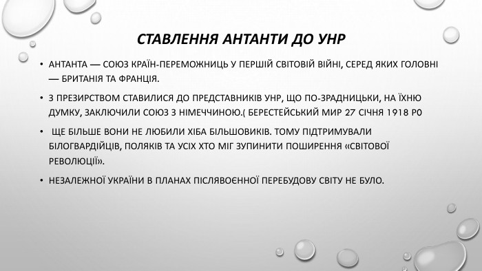 Ставлення антанти до Унр. Антанта — союз країн-переможниць у Першій світовій війні, серед яких головні — Британія та Франція. З презирством ставилися до представників УНР, що по-зрадницьки, на їхню думку, заключили союз з Німеччиною.( Берестейський мир 27 січня 1918 р0 Ще більше вони не любили хіба більшовиків. Тому підтримували білогвардійців, поляків та усіх хто міг зупинити поширення «світової революції». Незалежної України в планах післявоєнної перебудову світу не було.