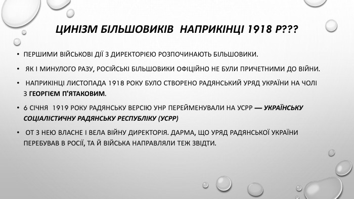 Цинізм більшовиків наприкінці 1918 р???Першими військові дії з Директорією розпочинають більшовики. Як і минулого разу, російські більшовики офіційно не були причетними до війни. Наприкінці листопада 1918 року було створено радянський уряд України на чолі з Георгієм П'ятаковим. 6 січня 1919 року радянську версію УНР перейменували на УСРР — Українську соціалістичну радянську республіку (УСРР) От з нею власне і вела війну Директорія. Дарма, що уряд радянської України перебував в Росії, та й війська направляли теж звідти.