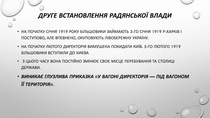 Друге встановлення радянської влади. На початку січня 1919 року більшовики займають 3-го січня 1919 р-Харків і поступово, але впевнено, окуповують Лівобережну Україну. На початку лютого Директорія вимушена покидати Київ. 5-го лютого 1919 більшовики вступили до києва З цього часу вона постійно змінює своє місце перебування та столиці держави. Виникає глузлива приказка «у вагоні Директорія — під вагоном її територія».