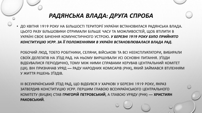 Радянська влада: друга спроба. До квітня 1919 року на більшості території України встановилася радянська влада. Цього разу більшовики отримали більше часу та можливостей, щоб втілити в Україні своє бачення комуністичного устрою. У березні 1919 року було прийнято Конституцію УСРР. За її положеннями в Україні встановлювалася влада рад. Робочий люд, тобто робітники, селяни, військові та всі неексплуататори, вибирали своїх делегатів на З'їзд рад. На ньому вирішували усі основні питання. З'їзди відбувалися періодично, тому між ними справами керував Центральний комітет (ЦК). Він призначав уряд — Раду народних комісарів (РНК), який займався втіленням у життя рішень з'їздів.ІІІ Всеукраїнський з'їзд рад, що відбувся у Харкові у березні 1919 року, якраз затвердив Конституцію УСРР. Першим главою Всеукраїнського центрального комітету (ВУЦВК) став Григорій Петровський, а главою уряду (РНК) — Християн Раковський.