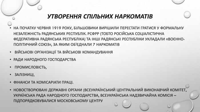 Утворення спільних наркоматів. На початку червня 1919 року, більшовики вирішили перестати гратися у формальну незалежність радянських республік. РСФРР (тобто Російська Соціалістична Федеративна Радянська Республіка) та інші радянські республіки укладали «воєнно-політичний союз», за яким об'єднали 7 наркоматів військові організації та військові командування. Ради народного господарства промисловість, залізниці, фінанси та комісаріати праці. Новостворювані державні органи (Всеукраїнський центральний виконавчий комітет, Українська рада народного господарства, всеукраїнська надзвичайна комісія –підпорядковувалися московському центру