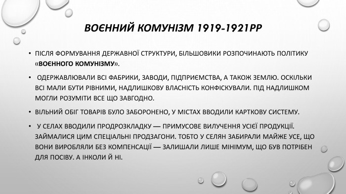 Воєнний комунізм 1919-1921рр. Після формування державної структури, більшовики розпочинають політику «воєнного комунізму». Одержавлювали всі фабрики, заводи, підприємства, а також землю. Оскільки всі мали бути рівними, надлишкову власність конфіскували. Під надлишком могли розуміти все що завгодно. Вільний обіг товарів було заборонено, у містах вводили карткову систему. У селах вводили продрозкладку — примусове вилучення усієї продукції. Займалися цим спеціальні продзагони. Тобто у селян забирали майже усе, що вони виробляли без компенсації — залишали лише мінімум, що був потрібен для посіву. А інколи й ні.