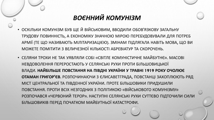 Воєнний комунізм. Оскільки комунізм був ще й військовим, вводили обов'язкову загальну трудову повинність, а економіку значною мірою перебудовували для потреб армії (те що називають мілітаризацією). Змінам підлягала навіть мова, що ви можете помітити з величезної кількості абревіатур та скорочень. Селяни трохи не так уявляли собі «світле комуністичне майбутнє». Масові невдоволення переростають у селянські рухи проти більшовицької влади. Найбільше повстання на півдні України у травні 1919 року очолює отаман Григор'єв. Розпочинаючи з Єлисаветграда, повстанці захоплюють ряд міст центральної та південної України. Проте більшовики придушили повстання. Проти всіх незгодних з політикою «військового комунізму» розпочався «червоний терор». Наступні селянські рухи суттєво підточили сили більшовиків перед початком майбутньої катастрофи.