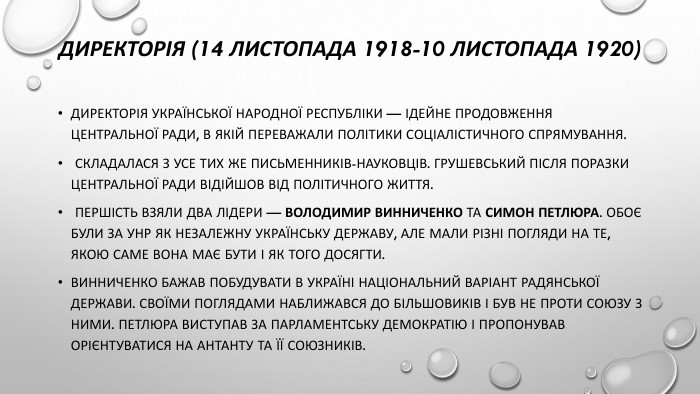 Директорія (14 листопада 1918-10 листопада 1920)Директорія Української народної республіки — ідейне продовження Центральної Ради, в якій переважали політики соціалістичного спрямування. Складалася з усе тих же письменників-науковців. Грушевський після поразки Центральної Ради відійшов від політичного життя. Першість взяли два лідери — Володимир Винниченко та Симон Петлюра. Обоє були за УНР як незалежну українську державу, але мали різні погляди на те, якою саме вона має бути і як того досягти. Винниченко бажав побудувати в Україні національний варіант радянської держави. Своїми поглядами наближався до більшовиків і був не проти союзу з ними. Петлюра виступав за парламентську демократію і пропонував орієнтуватися на Антанту та її союзників.