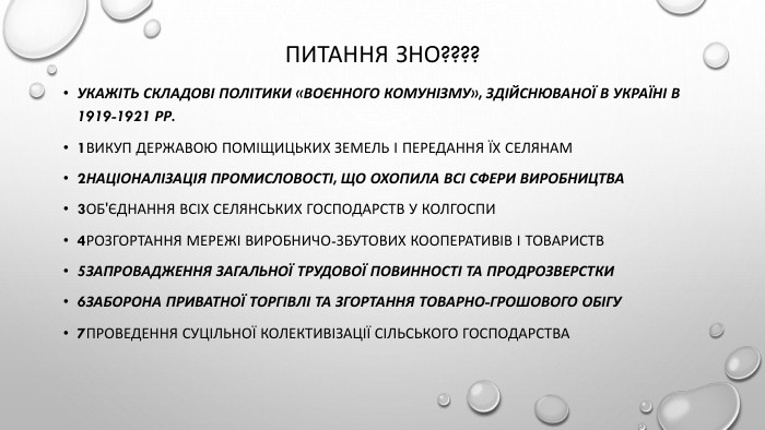 Питання ЗНО????Укажіть складові політики «воєнного комунізму», здійснюваної в Україні в 1919-1921 рр.1викуп державою поміщицьких земель і передання їх селянам2націоналізація промисловості, що охопила всі сфери виробництва3об'єднання всіх селянських господарств у колгоспи4розгортання мережі виробничо-збутових кооперативів і товариств5запровадження загальної трудової повинності та продрозверстки6заборона приватної торгівлі та згортання товарно-грошового обігу7проведення суцільної колективізації сільського господарства