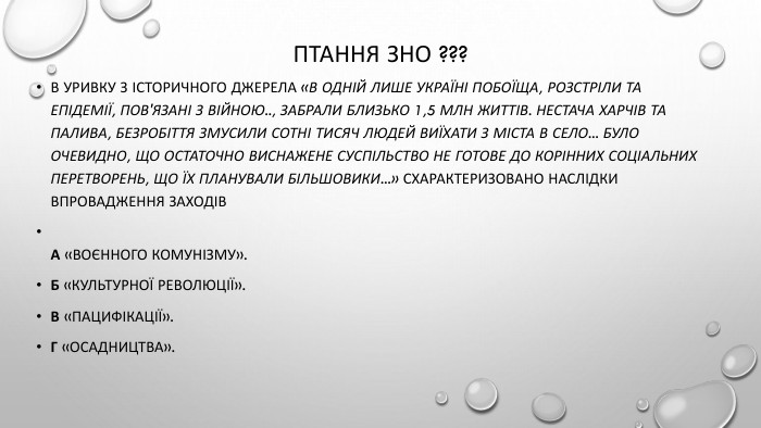 Птання зно ???В уривку з історичного джерела «В одній лише Україні побоїща, розстріли та епідемії, пов'язані з війною.., забрали близько 1,5 млн життів. Нестача харчів та палива, безробіття змусили сотні тисяч людей виїхати з міста в село... Було очевидно, що остаточно виснажене суспільство не готове до корінних соціальних перетворень, що їх планували більшовики...» схарактеризовано наслідки впровадження заходів. А «воєнного комунізму». Б «культурної революції». В «пацифікації». Г «осадництва».