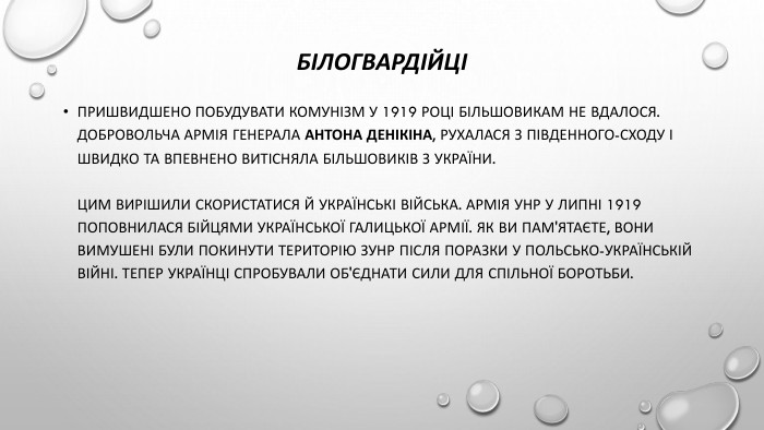 БілогвардійціПришвидшено побудувати комунізм у 1919 році більшовикам не вдалося. Добровольча армія генерала Антона Денікіна, рухалася з південного-сходу і швидко та впевнено витісняла більшовиків з України. Цим вирішили скористатися й українські війська. Армія УНР у липні 1919 поповнилася бійцями Української галицької армії. Як ви пам'ятаєте, вони вимушені були покинути територію ЗУНР після поразки у польсько-українській війні. Тепер українці спробували об'єднати сили для спільної боротьби.