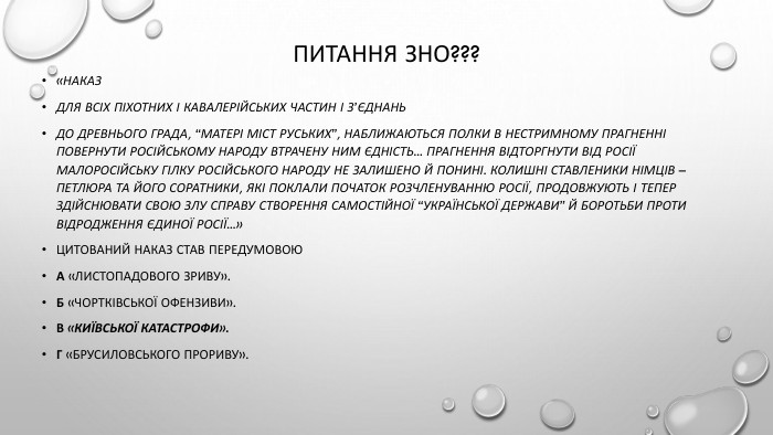 Питання зно???«НАКАЗДЛЯ ВСІХ ПІХОТНИХ І КАВАЛЕРІЙСЬКИХ ЧАСТИН І З’ЄДНАНЬДо древнього града, “матері міст руських”, наближаються полки в нестримному прагненні повернути російському народу втрачену ним єдність... Прагнення відторгнути від Росії малоросійську гілку російського народу не залишено й понині. Колишні ставленики німців – Петлюра та його соратники, які поклали початок розчленуванню Росії, продовжують і тепер здійснювати свою злу справу створення самостійної “Української Держави” й боротьби проти відродження Єдиної Росії...»Цитований наказ став передумовою. А «Листопадового зриву». Б «Чортківської офензиви». В «Київської катастрофи». Г «Брусиловського прориву».