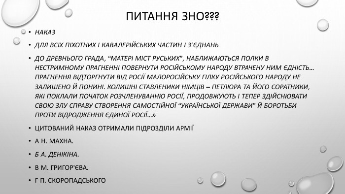 Питання ЗНО???НАКАЗДЛЯ ВСІХ ПІХОТНИХ І КАВАЛЕРІЙСЬКИХ ЧАСТИН І З’ЄДНАНЬДо древнього града, “матері міст руських”, наближаються полки в нестримному прагненні повернути російському народу втрачену ним єдність... Прагнення відторгнути від Росії малоросійську гілку російського народу не залишено й понині. Колишні ставленики німців – Петлюра та його соратники, які поклали початок розчленуванню Росії, продовжують і тепер здійснювати свою злу справу створення самостійної “Української Держави” й боротьби проти відродження Єдиної Росії...»Цитований наказ отримали підрозділи арміїА Н. Махна. Б А. Денікіна. В М. Григор’єва. Г П. Скоропадського