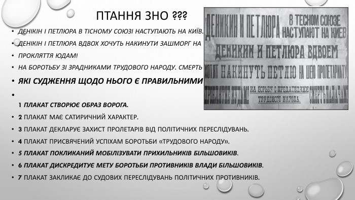 Птання зно ???Денікін і Петлюра в тісному союзі наступають на Київ. Денікін і Петлюра вдвох хочуть накинути зашморг на шию пролетаріату. Прокляття юдам!На боротьбу зі зрадниками трудового народу. Смерть катам!Які судження щодо нього є правильними?1 Плакат створює образ ворога.2 Плакат має сатиричний характер.3 Плакат декларує захист пролетарів від політичних переслідувань.4 Плакат присвячений успіхам боротьби «трудового народу».5 Плакат покликаний мобілізувати прихильників більшовиків.6 Плакат дискредитує мету боротьби противників влади більшовиків.7 Плакат закликає до судових переслідувань політичних противників.