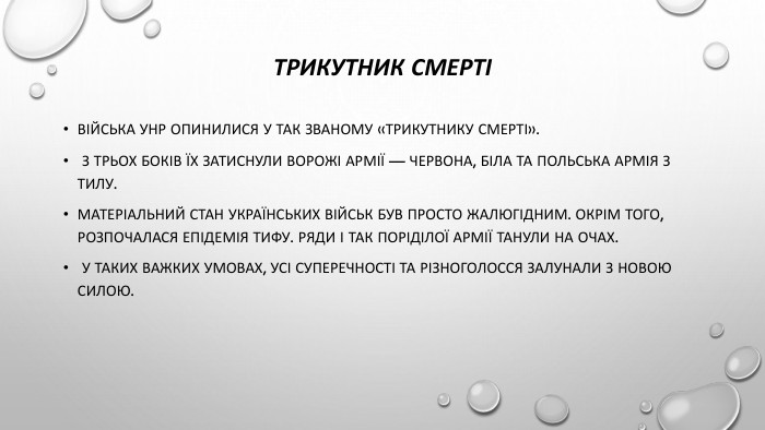 Трикутник смертіВійська УНР опинилися у так званому «трикутнику смерті». З трьох боків їх затиснули ворожі армії — Червона, Біла та польська армія з тилу. Матеріальний стан українських військ був просто жалюгідним. Окрім того, розпочалася епідемія тифу. Ряди і так поріділої армії танули на очах. У таких важких умовах, усі суперечності та різноголосся залунали з новою силою.