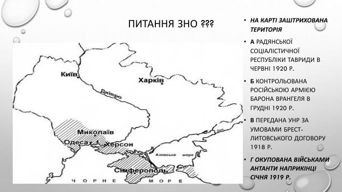 Питання зно ???На карті заштрихована територія. А Радянської Соціалістичної Республіки Тавриди в червні 1920 р. Б контрольована Російською армією барона Врангеля в грудні 1920 р. В передана УНР за умовами Брест-Литовського договору 1918 р. Г окупована військами Антанти наприкінці січня 1919 р.