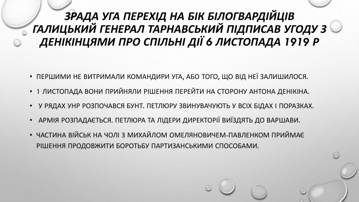 Зрада уга перехід на бік білогвардійцівгалицький генерал тарнавський підписав угоду з денікінцями про спільні дії 6 листопада 1919 р. Першими не витримали командири УГА, або того, що від неї залишилося. 1 листопада вони прийняли рішення перейти на сторону Антона Денікіна. У рядах УНР розпочався бунт. Петлюру звинувачують у всіх бідах і поразках. Армія розпадається. Петлюра та лідери Директорії виїздять до Варшави. Частина військ на чолі з Михайлом Омеляновичем-Павленком приймає рішення продовжити боротьбу партизанськими способами.