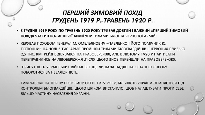 Перший зимовий похід грудень 1919 р.-травень 1920 р. З грудня 1919 року по травень 1920 року триває довгий і важкий «Перший зимовий похід» частин колишньої армії УНР тилами Білої та Червоної армій. Керував походом генерал М. Омельянович –павленко і його помічник Ю. Тютюнник на чолі 5 тис. армії пройшли тилами білогвардійців і червоних близько 2,5 тис. км Рейд відбувався на правобережжі, але в лютому 1920 р партизани переправились на лівобережжя ,після цього знов перейшли на правобережжя. Присутність українських військ все ще лишала надію на останню спробу поборотися за незалежність. Тим часом, на першу половину осені 1919 року, більшість України опиняється під контролем білогвардійців. Цього цілком вистачило, щоб налаштувати проти себе більшу частину населення України.