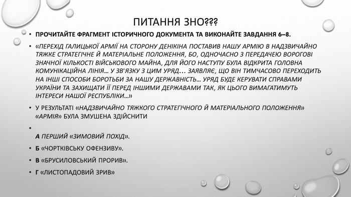 Питання зно???Прочитайте фрагмент історичного документа та виконайте завдання 6–8.«Перехід Галицької Армії на сторону Денікіна поставив нашу Армію в надзвичайно тяжке стратегічне й матеріальне положення, бо, одночасно з передачею ворогові значної кількості військового майна, для його наступу була відкрита головна комунікаційна лінія... У зв’язку з цим Уряд… заявляє, що він тимчасово переходить на інші способи боротьби за нашу державність... Уряд буде керувати справами України та захищати її перед іншими державами так, як цього вимагатимуть інтереси нашої республіки...»У результаті «надзвичайно тяжкого стратегічного й матеріального положення» «Армія» була змушена здійснити. А Перший «Зимовий похід». Б «Чортківську офензиву». В «Брусиловський прорив». Г «Листопадовий зрив»