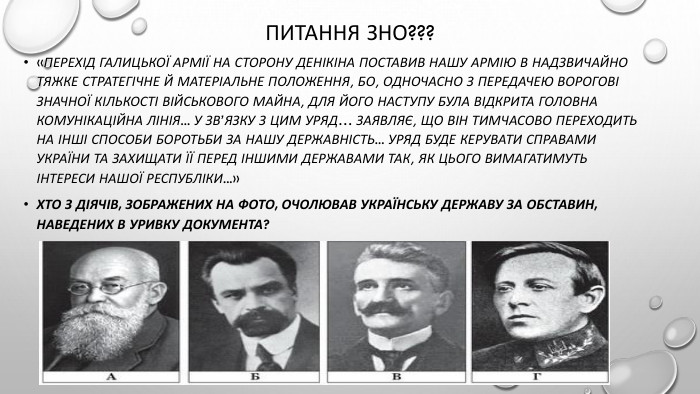Питання зно???«Перехід Галицької Армії на сторону Денікіна поставив нашу Армію в надзвичайно тяжке стратегічне й матеріальне положення, бо, одночасно з передачею ворогові значної кількості військового майна, для його наступу була відкрита головна комунікаційна лінія... У зв’язку з цим Уряд… заявляє, що він тимчасово переходить на інші способи боротьби за нашу державність... Уряд буде керувати справами України та захищати її перед іншими державами так, як цього вимагатимуть інтереси нашої республіки...»Хто з діячів, зображених на фото, очолював Українську державу за обставин, наведених в уривку документа?