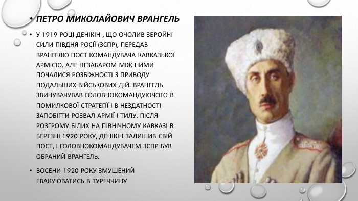 Петро Миколайович Врангель. У 1919 році Денікін , що очолив Збройні сили Півдня Росії (ЗСПР), передав Врангелю пост командувача Кавказької армією. Але незабаром між ними почалися розбіжності з приводу подальших військових дій. Врангель звинувачував головнокомандуючого в помилкової стратегії і в нездатності запобігти розвал армії і тилу. Після розгрому білих на Північному Кавказі в березні 1920 року, Денікін залишив свій пост, і головнокомандувачем ЗСПР був обраний Врангель. Восени 1920 року змушений евакуюватись в туреччину