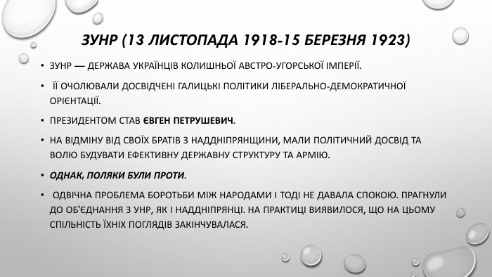 ЗУНР (13 листопада 1918-15 березня 1923)ЗУНР — держава українців колишньої Австро-Угорської імперії. Її очолювали досвідчені галицькі політики ліберально-демократичної орієнтації. Президентом став Євген Петрушевич. На відміну від своїх братів з Наддніпрянщини, мали політичний досвід та волю будувати ефективну державну структуру та армію. Однак, поляки були проти. Одвічна проблема боротьби між народами і тоді не давала спокою. Прагнули до об'єднання з УНР, як і наддніпрянці. На практиці виявилося, що на цьому спільність їхніх поглядів закінчувалася.