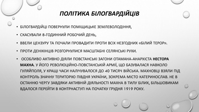 Політика білогвардійців. Білогвардійці повернули поміщицьке землеволодіння, скасували 8-годинний робочий день,ввели цензуру та почали провадити проти всіх незгодних «білий терор». Проти денікінців розгорнулися масштабні селянські рухи. Особливо активно діяли повстанські загони отамана-анархіста Нестора Махна. У його Революційно-повстанській армії, що базувалася навколо Гуляйполя, у кращі часи налічувалося до 40 тисяч війська. Махновці взяли під контроль значну територію Півдня України, зокрема місто Катеринослав. Не в останню чергу завдяки активній діяльності Махна в тилу білих, більшовикам вдалося перейти в контрнаступ на початку грудня 1919 року.