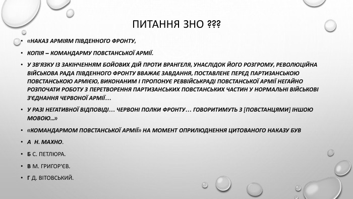 Питання зно ???«НАКАЗ АРМІЯМ ПІВДЕННОГО ФРОНТУ,копія – командарму Повстанської армії. У зв’язку із закінченням бойових дій проти Врангеля, унаслідок його розгрому, Революційна військова Рада Південного фронту вважає завдання, поставлене перед партизанською Повстанською армією, виконаним і пропонує Реввійськраді Повстанської армії негайно розпочати роботу з перетворення партизанських повстанських частин у нормальні військові з’єднання Червоної Армії…У разі негативної відповіді… червоні полки фронту… говоритимуть з [повстанцями] іншою мовою...»«Командармом Повстанської армії» на момент оприлюднення цитованого наказу був. А Н. Махно. Б С. Петлюра. В М. Григор’єв. Г Д. Вітовський.
