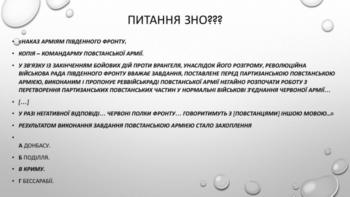 Питання зно???«НАКАЗ АРМІЯМ ПІВДЕННОГО ФРОНТУ,копія – командарму Повстанської армії. У зв’язку із закінченням бойових дій проти Врангеля, унаслідок його розгрому, Революційна військова Рада Південного фронту вважає завдання, поставлене перед партизанською Повстанською армією, виконаним і пропонує Реввійськраді Повстанської армії негайно розпочати роботу з перетворення партизанських повстанських частин у нормальні військові з’єднання Червоної Армії…[…]У разі негативної відповіді… червоні полки фронту… говоритимуть з [повстанцями] іншою мовою...»Результатом виконання завдання Повстанською армією стало захоплення. А Донбасу. Б Поділля. В Криму. Г Бессарабії.