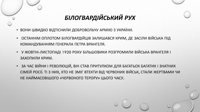 Білогвардійський рух. Вони швидко відтіснили Добровольчу армію з України. Останнім оплотом білогвардійців залишався Крим, де засіли війська під командуванням генерала Петра Врангеля. У жовтні-листопаді 1920 року більшовики розгромили війська Врангеля і захопили Крим. За час війни і революцій, він став притулком для багатьох багатих і знатних сімей Росії. Ті з них, хто не зміг втекти від червоних військ, стали жертвами чи не наймасовішого «червоного терору» цього часу.