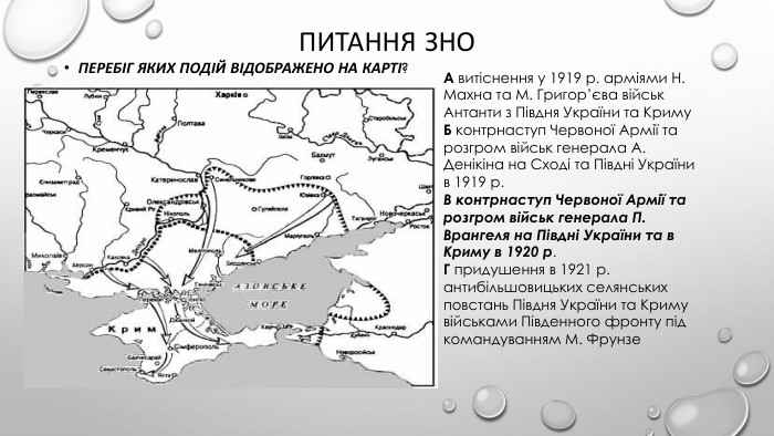 Питання зно Перебіг яких подій відображено на карті?А витіснення у 1919 р. арміями Н. Махна та М. Григор’єва військ Антанти з Півдня України та Криму. Б контрнаступ Червоної Армії та розгром військ генерала А. Денікіна на Сході та Півдні України в 1919 р. В контрнаступ Червоної Армії та розгром військ генерала П. Врангеля на Півдні України та в Криму в 1920 р. Г придушення в 1921 р. антибільшовицьких селянських повстань Півдня України та Криму військами Південного фронту під командуванням М. Фрунзе
