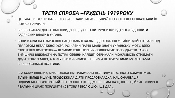 Третя спроба –грудень 1919року. Це була третя спроба більшовиків закріпитися в Україні. І попередні невдачі таки їх чогось навчили. Більшовикам достатньо швидко, ще до весни 1920 року, вдалося відновити радянську владу в Україні. Вони взяли на озброєння національні гасла. Відвоювання України здійснювали під прапором незалежної УСРР. Усі члени партії мали знати українську мову. Ідею створення колгоспів — великих колективних селянських господарств також вирішили відкласти на потім. Селяни нарешті отримали можливість отримати додаткову землю, а тому примирилися з іншими неприємними моментами більшовицької політики. В усьому іншому, більшовики підтримували політику «воєнного комунізму». Тільки більш рішуче. Продовжила діяти продрозкладка, націоналізація підприємств і «червоний терор» ніхто не відміняв. Тим паче, що в цей час з'явився реальний шанс порушити «світову революцію» ще далі.