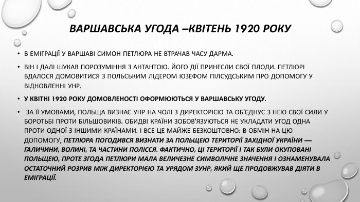 Варшавська угода –квітень 1920 року. В еміграції у Варшаві Симон Петлюра не втрачав часу дарма. Він і далі шукав порозуміння з Антантою. Його дії принесли свої плоди. Петлюрі вдалося домовитися з польським лідером Юзефом Пілсудським про допомогу у відновленні УНР. У квітні 1920 року домовленості оформюються у Варшавську угоду. За її умовами, Польща визнає УНР на чолі з Директорією та об'єднує з нею свої сили у боротьбі проти більшовиків. Обидві країни зобов'язуються не укладати угод одна проти одної з іншими країнами. І все це майже безкоштовно: в обмін на цю допомогу, Петлюра погодився визнати за Польщею території Західної України — Галичини, Волині, та частини Полісся. Фактично, ці території і так були окуповані Польщею, проте згода Петлюри мала величезне символічне значення і ознаменувала остаточний розрив між Директорією та урядом ЗУНР, який ще продовжував діяти в еміграції.